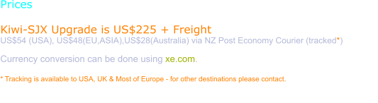 Prices  Kiwi-SJX Upgrade is US$225 + Freight US$54 (USA), US$48(EU,ASIA),US$28(Australia) via NZ Post Economy Courier (tracked*)  Currency conversion can be done using xe.com.  * Tracking is available to USA, UK & Most of Europe - for other destinations please contact.  Purchase requires a verified Paypal email. Please use the order page to have a Paypal invoice sent to you.