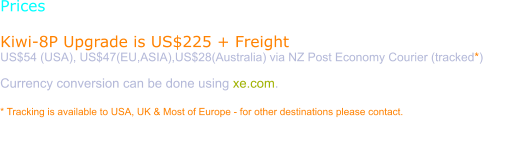 Prices  Kiwi-8P Upgrade is US$225 + Freight US$54 (USA), US$47(EU,ASIA),US$28(Australia) via NZ Post Economy Courier (tracked*)  Currency conversion can be done using xe.com.  * Tracking is available to USA, UK & Most of Europe - for other destinations please contact.  Purchase requires a verified Paypal email. Please use the order page to have a Paypal invoice sent to you.